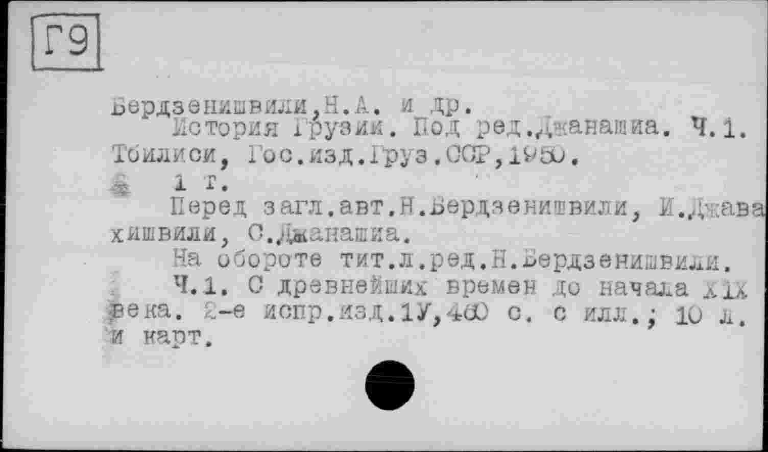 ﻿Бердзенишвили,Н.А. и др.
История Грузии. Под ред.джанашиа. 4.1. Тбилиси, Гос.изд.Груз,ССР, 19&J.
<	1 г.
Перед загл.авт.И.Бердзенишвили, И./^кав хишвили, С.Даанашиа.
На обороте тит.л.ред.Н.Бердзенишвили.
4.1. С древнейших времен до начала xix века. 2-е испр.изд.1У,4О) с. с ил л.; ю л. и карт.